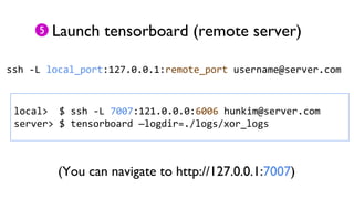 Launch tensorboard (remote server)
ssh -L local_port:127.0.0.1:remote_port username@server.com
local> $ ssh -L 7007:121.0.0.0:6006 hunkim@server.com
server> $ tensorboard —logdir=./logs/xor_logs
(You can navigate to http://127.0.0.1:7007)
 