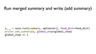 Run merged summary and write (add summary)
s, _ = sess.run([summary, optimizer], feed_dict=feed_dict)
writer.add_summary(s, global_step=global_step)
global_step += 1
 