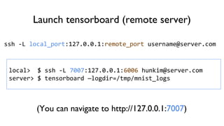 Launch tensorboard (remote server)
ssh -L local_port:127.0.0.1:remote_port username@server.com
local> $ ssh -L 7007:127.0.0.1:6006 hunkim@server.com
server> $ tensorboard —logdir=/tmp/mnist_logs
(You can navigate to http://127.0.0.1:7007)
 