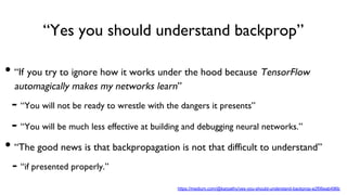 “Yes you should understand backprop”
https://medium.com/@karpathy/yes-you-should-understand-backprop-e2f06eab496b
• “If you try to ignore how it works under the hood because TensorFlow
automagically makes my networks learn”
- “You will not be ready to wrestle with the dangers it presents”
- “You will be much less effective at building and debugging neural networks.”
• “The good news is that backpropagation is not that difficult to understand”
- “if presented properly.”
 