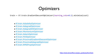 Optimizers
train = tf.train.GradientDescentOptimizer(learning_rate=0.1).minimize(cost)
● tf.train.AdadeltaOptimizer
● tf.train.AdagradOptimizer
● tf.train.AdagradDAOptimizer
● tf.train.MomentumOptimizer
● tf.train.AdamOptimizer
● tf.train.FtrlOptimizer
● tf.train.ProximalGradientDescentOptimizer
● tf.train.ProximalAdagradOptimizer
● tf.train.RMSPropOptimizer
https://www.tensorflow.org/api_guides/python/train
 