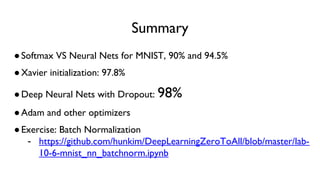 Summary
●Softmax VS Neural Nets for MNIST, 90% and 94.5%
●Xavier initialization: 97.8%
●Deep Neural Nets with Dropout: 98%
●Adam and other optimizers
●Exercise: Batch Normalization
- https://github.com/hunkim/DeepLearningZeroToAll/blob/master/lab-
10-6-mnist_nn_batchnorm.ipynb
 
