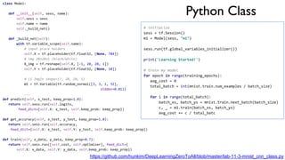 Python Class
https://github.com/hunkim/DeepLearningZeroToAll/blob/master/lab-11-3-mnist_cnn_class.py
class Model:
def __init__(self, sess, name):
self.sess = sess
self.name = name
self._build_net()
def _build_net(self):
with tf.variable_scope(self.name):
# input place holders
self.X = tf.placeholder(tf.float32, [None, 784])
# img 28x28x1 (black/white)
X_img = tf.reshape(self.X, [-1, 28, 28, 1])
self.Y = tf.placeholder(tf.float32, [None, 10])
# L1 ImgIn shape=(?, 28, 28, 1)
W1 = tf.Variable(tf.random_normal([3, 3, 1, 32],
stddev=0.01))
...
def predict(self, x_test, keep_prop=1.0):
return self.sess.run(self.logits,
feed_dict={self.X: x_test, self.keep_prob: keep_prop})
def get_accuracy(self, x_test, y_test, keep_prop=1.0):
return self.sess.run(self.accuracy,
feed_dict={self.X: x_test, self.Y: y_test, self.keep_prob: keep_prop})
def train(self, x_data, y_data, keep_prop=0.7):
return self.sess.run([self.cost, self.optimizer], feed_dict={
self.X: x_data, self.Y: y_data, self.keep_prob: keep_prop})
# initialize
sess = tf.Session()
m1 = Model(sess, "m1")
sess.run(tf.global_variables_initializer())
print('Learning Started!')
# train my model
for epoch in range(training_epochs):
avg_cost = 0
total_batch = int(mnist.train.num_examples / batch_size)
for i in range(total_batch):
batch_xs, batch_ys = mnist.train.next_batch(batch_size)
c, _ = m1.train(batch_xs, batch_ys)
avg_cost += c / total_batc
 