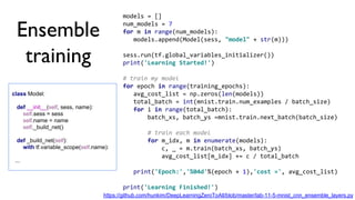 models = []
num_models = 7
for m in range(num_models):
models.append(Model(sess, "model" + str(m)))
sess.run(tf.global_variables_initializer())
print('Learning Started!')
# train my model
for epoch in range(training_epochs):
avg_cost_list = np.zeros(len(models))
total_batch = int(mnist.train.num_examples / batch_size)
for i in range(total_batch):
batch_xs, batch_ys =mnist.train.next_batch(batch_size)
# train each model
for m_idx, m in enumerate(models):
c, _ = m.train(batch_xs, batch_ys)
avg_cost_list[m_idx] += c / total_batch
print('Epoch:','%04d'%(epoch + 1),'cost =', avg_cost_list)
print('Learning Finished!')
class Model:
def __init__(self, sess, name):
self.sess = sess
self.name = name
self._build_net()
def _build_net(self):
with tf.variable_scope(self.name):
...
Ensemble
training
https://github.com/hunkim/DeepLearningZeroToAll/blob/master/lab-11-5-mnist_cnn_ensemble_layers.py
 