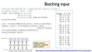 Batching input
# One cell RNN input_dim (4) -> output_dim (2). sequence: 5, batch 3
# 3 batches 'hello', 'eolll', 'lleel'
x_data = np.array([[h, e, l, l, o],
[e, o, l, l, l],
[l, l, e, e, l]], dtype=np.float32)
pp.pprint(x_data)
cell = rnn.BasicLSTMCell(num_units=2, state_is_tuple=True)
outputs, _states = tf.nn.dynamic_rnn(cell, x_data,
dtype=tf.float32)
sess.run(tf.global_variables_initializer())
pp.pprint(outputs.eval())
array([[[ 1., 0., 0., 0.],
[ 0., 1., 0., 0.],
[ 0., 0., 1., 0.],
[ 0., 0., 1., 0.],
[ 0., 0., 0., 1.]],
[[ 0., 1., 0., 0.],
[ 0., 0., 0., 1.],
[ 0., 0., 1., 0.],
[ 0., 0., 1., 0.],
[ 0., 0., 1., 0.]],
[[ 0., 0., 1., 0.],
[ 0., 0., 1., 0.],
[ 0., 1., 0., 0.],
[ 0., 1., 0., 0.],
[ 0., 0., 1., 0.]]],
https://github.com/hunkim/DeepLearningZeroToAll/blob/master/lab-12-0-rnn_basics.ipynb
Hidden_size=2
sequence_length=5
batch_size=3
 