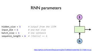 RNN parameters
hidden_size = 5 # output from the LSTM
input_dim = 5 # one-hot size
batch_size = 1 # one sentence
sequence_length = 6 # |ihello| == 6
https://github.com/hunkim/DeepLearningZeroToAll/blob/master/lab-12-1-hello-rnn.py
 
