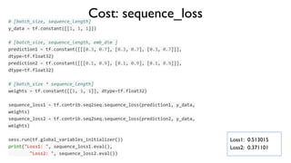 # [batch_size, sequence_length]
y_data = tf.constant([[1, 1, 1]])
# [batch_size, sequence_length, emb_dim ]
prediction1 = tf.constant([[[0.3, 0.7], [0.3, 0.7], [0.3, 0.7]]],
dtype=tf.float32)
prediction2 = tf.constant([[[0.1, 0.9], [0.1, 0.9], [0.1, 0.9]]],
dtype=tf.float32)
# [batch_size * sequence_length]
weights = tf.constant([[1, 1, 1]], dtype=tf.float32)
sequence_loss1 = tf.contrib.seq2seq.sequence_loss(prediction1, y_data,
weights)
sequence_loss2 = tf.contrib.seq2seq.sequence_loss(prediction2, y_data,
weights)
sess.run(tf.global_variables_initializer())
print("Loss1: ", sequence_loss1.eval(),
"Loss2: ", sequence_loss2.eval())
Cost: sequence_loss
Loss1: 0.513015
Loss2: 0.371101
 