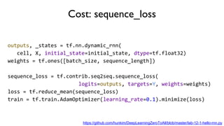 Cost: sequence_loss
outputs, _states = tf.nn.dynamic_rnn(
cell, X, initial_state=initial_state, dtype=tf.float32)
weights = tf.ones([batch_size, sequence_length])
sequence_loss = tf.contrib.seq2seq.sequence_loss(
logits=outputs, targets=Y, weights=weights)
loss = tf.reduce_mean(sequence_loss)
train = tf.train.AdamOptimizer(learning_rate=0.1).minimize(loss)
https://github.com/hunkim/DeepLearningZeroToAll/blob/master/lab-12-1-hello-rnn.py
 