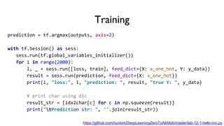 Training
prediction = tf.argmax(outputs, axis=2)
with tf.Session() as sess:
sess.run(tf.global_variables_initializer())
for i in range(2000):
l, _ = sess.run([loss, train], feed_dict={X: x_one_hot, Y: y_data})
result = sess.run(prediction, feed_dict={X: x_one_hot})
print(i, "loss:", l, "prediction: ", result, "true Y: ", y_data)
# print char using dic
result_str = [idx2char[c] for c in np.squeeze(result)]
print("tPrediction str: ", ''.join(result_str))
https://github.com/hunkim/DeepLearningZeroToAll/blob/master/lab-12-1-hello-rnn.py
 