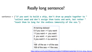 Really long sentence?
sentence = ("if you want to build a ship, don't drum up people together to "
"collect wood and don't assign them tasks and work, but rather "
"teach them to long for the endless immensity of the sea.")
# training dataset
0 if you wan -> f you want
1 f you want -> you want
2 you want -> you want t
3 you want t -> ou want to
…
168 of the se -> of the sea
169 of the sea -> f the sea.
https://github.com/hunkim/DeepLearningZeroToAll/blob/master/lab-12-4-rnn_long_char.py
 