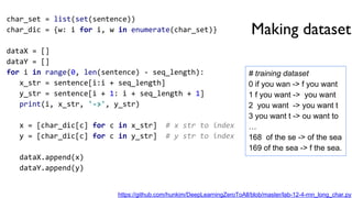 Making dataset
char_set = list(set(sentence))
char_dic = {w: i for i, w in enumerate(char_set)}
dataX = []
dataY = []
for i in range(0, len(sentence) - seq_length):
x_str = sentence[i:i + seq_length]
y_str = sentence[i + 1: i + seq_length + 1]
print(i, x_str, '->', y_str)
x = [char_dic[c] for c in x_str] # x str to index
y = [char_dic[c] for c in y_str] # y str to index
dataX.append(x)
dataY.append(y)
# training dataset
0 if you wan -> f you want
1 f you want -> you want
2 you want -> you want t
3 you want t -> ou want to
…
168 of the se -> of the sea
169 of the sea -> f the sea.
https://github.com/hunkim/DeepLearningZeroToAll/blob/master/lab-12-4-rnn_long_char.py
 