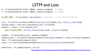 LSTM and Loss
X = tf.placeholder(tf.int32, [None, sequence_length]) # X data
Y = tf.placeholder(tf.int32, [None, sequence_length]) # Y label
X_one_hot = tf.one_hot(X, num_classes) # one hot: 1 -> 0 1 0 0 0 0 0 0 0 0
cell = tf.contrib.rnn.BasicLSTMCell(num_units=rnn_hidden_size, state_is_tuple=True)
initial_state = cell.zero_state(batch_size, tf.float32)
outputs, _states = tf.nn.dynamic_rnn(
cell, X_one_hot, initial_state=initial_state, dtype=tf.float32)
weights = tf.ones([batch_size, sequence_length])
sequence_loss = tf.contrib.seq2seq.sequence_loss(logits=outputs, targets=Y,weights=weights)
loss = tf.reduce_mean(sequence_loss)
train = tf.train.GradientDescentOptimizer(learning_rate=0.1).minimize(loss)
prediction = tf.argmax(outputs, axis=2)
https://github.com/hunkim/DeepLearningZeroToAll/blob/master/lab-12-2-char-seq-rnn.py
 