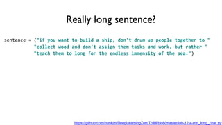 Really long sentence?
sentence = ("if you want to build a ship, don't drum up people together to "
"collect wood and don't assign them tasks and work, but rather "
"teach them to long for the endless immensity of the sea.")
https://github.com/hunkim/DeepLearningZeroToAll/blob/master/lab-12-4-rnn_long_char.py
 