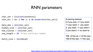 RNN parameters
char_set = list(set(sentence))
char_dic = {w: i for i, w in enumerate(char_set)}
data_dim = len(char_set)
hidden_size = len(char_set)
num_classes = len(char_set)
seq_length = 10 # Any arbitrary number
batch_size = len(dataX)
# training dataset
0 if you wan -> f you want
1 f you want -> you want
2 you want -> you want t
3 you want t -> ou want to
…
168 of the se -> of the sea
169 of the sea -> f the sea.
https://github.com/hunkim/DeepLearningZeroToAll/blob/master/lab-12-4-rnn_long_char.py
 