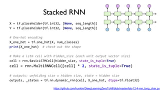 Stacked RNN
X = tf.placeholder(tf.int32, [None, seq_length])
Y = tf.placeholder(tf.int32, [None, seq_length])
# One-hot encoding
X_one_hot = tf.one_hot(X, num_classes)
print(X_one_hot) # check out the shape
# Make a lstm cell with hidden_size (each unit output vector size)
cell = rnn.BasicLSTMCell(hidden_size, state_is_tuple=True)
cell = rnn.MultiRNNCell([cell] * 2, state_is_tuple=True)
# outputs: unfolding size x hidden size, state = hidden size
outputs, _states = tf.nn.dynamic_rnn(cell, X_one_hot, dtype=tf.float32)
https://github.com/hunkim/DeepLearningZeroToAll/blob/master/lab-12-4-rnn_long_char.py
 