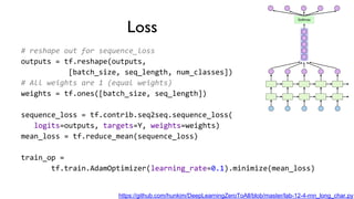 Loss
# reshape out for sequence_loss
outputs = tf.reshape(outputs,
[batch_size, seq_length, num_classes])
# All weights are 1 (equal weights)
weights = tf.ones([batch_size, seq_length])
sequence_loss = tf.contrib.seq2seq.sequence_loss(
logits=outputs, targets=Y, weights=weights)
mean_loss = tf.reduce_mean(sequence_loss)
train_op =
tf.train.AdamOptimizer(learning_rate=0.1).minimize(mean_loss)
https://github.com/hunkim/DeepLearningZeroToAll/blob/master/lab-12-4-rnn_long_char.py
 