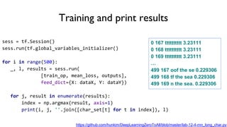 Training and print results
sess = tf.Session()
sess.run(tf.global_variables_initializer()
for i in range(500):
_, l, results = sess.run(
[train_op, mean_loss, outputs],
feed_dict={X: dataX, Y: dataY})
for j, result in enumerate(results):
index = np.argmax(result, axis=1)
print(i, j, ''.join([char_set[t] for t in index]), l)
0 167 tttttttttt 3.23111
0 168 tttttttttt 3.23111
0 169 tttttttttt 3.23111
…
499 167 oof the se 0.229306
499 168 tf the sea 0.229306
499 169 n the sea. 0.229306
https://github.com/hunkim/DeepLearningZeroToAll/blob/master/lab-12-4-rnn_long_char.py
 
