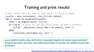 # Let's print the last char of each result to check it works
results = sess.run(outputs, feed_dict={X: dataX})
for j, result in enumerate(results):
index = np.argmax(result, axis=1)
if j is 0: # print all for the first result to make a sentence
print(''.join([char_set[t] for t in index]), end='')
else:
print(char_set[index[-1]], end='')
Training and print results
g you want to build a ship, don't drum up people together to collect wood and don't
assign them tasks and work, but rather teach them to long for the endless immensity
of the sea.
https://github.com/hunkim/DeepLearningZeroToAll/blob/master/lab-12-4-rnn_long_char.py
 