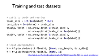 Training and test datasets
# split to train and testing
train_size = int(len(dataY) * 0.7)
test_size = len(dataY) - train_size
trainX, testX = np.array(dataX[0:train_size]),
np.array(dataX[train_size:len(dataX)])
trainY, testY = np.array(dataY[0:train_size]),
np.array(dataY[train_size:len(dataY)])
# input placeholders
X = tf.placeholder(tf.float32, [None, seq_length, data_dim])
Y = tf.placeholder(tf.float32, [None, 1])
https://github.com/hunkim/DeepLearningZeroToAll/blob/master/lab-12-5-rnn_stock_prediction.py
 