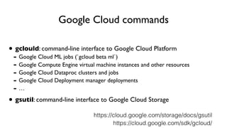 Google Cloud commands
• gclould: command-line interface to Google Cloud Platform
- Google Cloud ML jobs (`gcloud beta ml`)
- Google Compute Engine virtual machine instances and other resources
- Google Cloud Dataproc clusters and jobs
- Google Cloud Deployment manager deployments
- …
• gsutil: command-line interface to Google Cloud Storage
https://cloud.google.com/sdk/gcloud/
https://cloud.google.com/storage/docs/gsutil
 