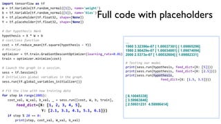 import tensorflow as tf
W = tf.Variable(tf.random_normal([1]), name='weight')
b = tf.Variable(tf.random_normal([1]), name='bias')
X = tf.placeholder(tf.float32, shape=[None])
Y = tf.placeholder(tf.float32, shape=[None])
# Our hypothesis XW+b
hypothesis = X * W + b
# cost/loss function
cost = tf.reduce_mean(tf.square(hypothesis - Y))
# Minimize
optimizer = tf.train.GradientDescentOptimizer(learning_rate=0.01)
train = optimizer.minimize(cost)
# Launch the graph in a session.
sess = tf.Session()
# Initializes global variables in the graph.
sess.run(tf.global_variables_initializer())
# Fit the line with new training data
for step in range(2001):
cost_val, W_val, b_val, _ = sess.run([cost, W, b, train],
feed_dict={X: [1, 2, 3, 4, 5],
Y: [2.1, 3.1, 4.1, 5.1, 6.1]})
if step % 20 == 0:
print(step, cost_val, W_val, b_val)
…
1960 3.32396e-07 [ 1.00037301] [ 1.09865296]
1980 2.90429e-07 [ 1.00034881] [ 1.09874094]
2000 2.5373e-07 [ 1.00032604] [ 1.09882331]
# Testing our model
print(sess.run(hypothesis, feed_dict={X: [5]}))
print(sess.run(hypothesis, feed_dict={X: [2.5]}))
print(sess.run(hypothesis,
feed_dict={X: [1.5, 3.5]}))
[ 6.10045338]
[ 3.59963846]
[ 2.59931231 4.59996414]
Full code with placeholders
 