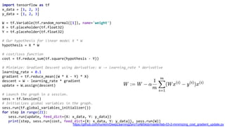 import tensorflow as tf
x_data = [1, 2, 3]
y_data = [1, 2, 3]
W = tf.Variable(tf.random_normal([1]), name='weight')
X = tf.placeholder(tf.float32)
Y = tf.placeholder(tf.float32)
# Our hypothesis for linear model X * W
hypothesis = X * W
# cost/loss function
cost = tf.reduce_sum(tf.square(hypothesis - Y))
# Minimize: Gradient Descent using derivative: W -= learning_rate * derivative
learning_rate = 0.1
gradient = tf.reduce_mean((W * X - Y) * X)
descent = W - learning_rate * gradient
update = W.assign(descent)
# Launch the graph in a session.
sess = tf.Session()
# Initializes global variables in the graph.
sess.run(tf.global_variables_initializer())
for step in range(21):
sess.run(update, feed_dict={X: x_data, Y: y_data})
print(step, sess.run(cost, feed_dict={X: x_data, Y: y_data}), sess.run(W))
https://github.com/hunkim/DeepLearningZeroToAll/blob/master/lab-03-2-minimizing_cost_gradient_update.py
 
