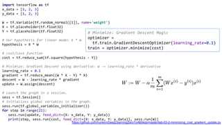 # Minimize: Gradient Descent Magic
optimizer =
tf.train.GradientDescentOptimizer(learning_rate=0.1)
train = optimizer.minimize(cost)
import tensorflow as tf
x_data = [1, 2, 3]
y_data = [1, 2, 3]
W = tf.Variable(tf.random_normal([1]), name='weight')
X = tf.placeholder(tf.float32)
Y = tf.placeholder(tf.float32)
# Our hypothesis for linear model X * W
hypothesis = X * W
# cost/loss function
cost = tf.reduce_sum(tf.square(hypothesis - Y))
# Minimize: Gradient Descent using derivative: W -= learning_rate * derivative
learning_rate = 0.1
gradient = tf.reduce_mean((W * X - Y) * X)
descent = W - learning_rate * gradient
update = W.assign(descent)
# Launch the graph in a session.
sess = tf.Session()
# Initializes global variables in the graph.
sess.run(tf.global_variables_initializer())
for step in range(21):
sess.run(update, feed_dict={X: x_data, Y: y_data})
print(step, sess.run(cost, feed_dict={X: x_data, Y: y_data}), sess.run(W))
https://github.com/hunkim/DeepLearningZeroToAll/blob/master/lab-03-2-minimizing_cost_gradient_update.py
 