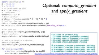 import tensorflow as tf
X = [1, 2, 3]
Y = [1, 2, 3]
# Set wrong model weights
W = tf.Variable(5.)
# Linear model
hypothesis = X * W
# Manual gradient
gradient = tf.reduce_mean((W * X - Y) * X) * 2
# cost/loss function
cost = tf.reduce_mean(tf.square(hypothesis - Y))
optimizer = tf.train.GradientDescentOptimizer(learning_rate=0.01)
# Get gradients
gvs = optimizer.compute_gradients(cost, [W])
# Apply gradients
apply_gradients = optimizer.apply_gradients(gvs)
# Launch the graph in a session.
sess = tf.Session()
sess.run(tf.global_variables_initializer())
for step in range(100):
print(step, sess.run([gradient, W, gvs]))
sess.run(apply_gradients)
Optional: compute_gradient
and apply_gradient
0 [37.333332, 5.0, [(37.333336, 5.0)]]
1 [33.848888, 4.6266665, [(33.848888, 4.6266665)]]
2 [30.689657, 4.2881775, [(30.689657, 4.2881775)]]
3 [27.825287, 3.9812808, [(27.825287, 3.9812808)]]
4 [25.228262, 3.703028, [(25.228264, 3.703028)]]
...
96 [0.0030694802, 1.0003289, [(0.0030694804, 1.0003289)]]
97 [0.0027837753, 1.0002983, [(0.0027837753, 1.0002983)]]
98 [0.0025234222, 1.0002704, [(0.0025234222, 1.0002704)]]
99 [0.0022875469, 1.0002451, [(0.0022875469, 1.0002451)]]
https://github.com/hunkim/DeepLearningZeroToAll/blob/master/lab-03-X-minimizing_cost_tf_gradient.py
 