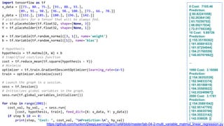 import tensorflow as tf
x_data = [[73., 80., 75.], [93., 88., 93.],
[89., 91., 90.], [96., 98., 100.], [73., 66., 70.]]
y_data = [[152.], [185.], [180.], [196.], [142.]]
# placeholders for a tensor that will be always fed.
X = tf.placeholder(tf.float32, shape=[None, 3])
Y = tf.placeholder(tf.float32, shape=[None, 1])
W = tf.Variable(tf.random_normal([3, 1]), name='weight')
b = tf.Variable(tf.random_normal([1]), name='bias')
# Hypothesis
hypothesis = tf.matmul(X, W) + b
# Simplified cost/loss function
cost = tf.reduce_mean(tf.square(hypothesis - Y))
# Minimize
optimizer = tf.train.GradientDescentOptimizer(learning_rate=1e-5)
train = optimizer.minimize(cost)
# Launch the graph in a session.
sess = tf.Session()
# Initializes global variables in the graph.
sess.run(tf.global_variables_initializer())
for step in range(2001):
cost_val, hy_val, _ = sess.run(
[cost, hypothesis, train], feed_dict={X: x_data, Y: y_data})
if step % 10 == 0:
print(step, "Cost: ", cost_val, "nPrediction:n", hy_val)
0 Cost: 7105.46
Prediction:
[[ 80.82241058]
[ 92.26364136]
[ 93.70250702]
[ 98.09217834]
[ 72.51759338]]
10 Cost: 5.89726
Prediction:
[[ 155.35159302]
[ 181.85691833]
[ 181.97254944]
[ 194.21760559]
[ 140.85707092]]
...
1990 Cost: 3.18588
Prediction:
[[ 154.36352539]
[ 182.94833374]
[ 181.85189819]
[ 194.35585022]
[ 142.03240967]]
2000 Cost: 3.1781
Prediction:
[[ 154.35881042]
[ 182.95147705]
[ 181.85035706]
[ 194.35533142]
[ 142.036026 ]]
https://github.com/hunkim/DeepLearningZeroToAll/blob/master/lab-04-2-multi_variable_matmul_linear_regression.py
 