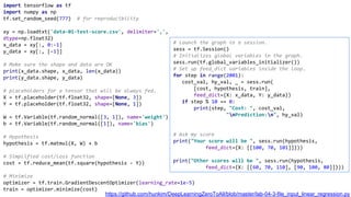 import tensorflow as tf
import numpy as np
tf.set_random_seed(777) # for reproducibility
xy = np.loadtxt('data-01-test-score.csv', delimiter=',',
dtype=np.float32)
x_data = xy[:, 0:-1]
y_data = xy[:, [-1]]
# Make sure the shape and data are OK
print(x_data.shape, x_data, len(x_data))
print(y_data.shape, y_data)
# placeholders for a tensor that will be always fed.
X = tf.placeholder(tf.float32, shape=[None, 3])
Y = tf.placeholder(tf.float32, shape=[None, 1])
W = tf.Variable(tf.random_normal([3, 1]), name='weight')
b = tf.Variable(tf.random_normal([1]), name='bias')
# Hypothesis
hypothesis = tf.matmul(X, W) + b
# Simplified cost/loss function
cost = tf.reduce_mean(tf.square(hypothesis - Y))
# Minimize
optimizer = tf.train.GradientDescentOptimizer(learning_rate=1e-5)
train = optimizer.minimize(cost)
# Launch the graph in a session.
sess = tf.Session()
# Initializes global variables in the graph.
sess.run(tf.global_variables_initializer())
# Set up feed_dict variables inside the loop.
for step in range(2001):
cost_val, hy_val, _ = sess.run(
[cost, hypothesis, train],
feed_dict={X: x_data, Y: y_data})
if step % 10 == 0:
print(step, "Cost: ", cost_val,
"nPrediction:n", hy_val)
# Ask my score
print("Your score will be ", sess.run(hypothesis,
feed_dict={X: [[100, 70, 101]]}))
print("Other scores will be ", sess.run(hypothesis,
feed_dict={X: [[60, 70, 110], [90, 100, 80]]}))
https://github.com/hunkim/DeepLearningZeroToAll/blob/master/lab-04-3-file_input_linear_regression.py
 