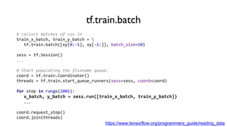 tf.train.batch
# collect batches of csv in
train_x_batch, train_y_batch = 
tf.train.batch([xy[0:-1], xy[-1:]], batch_size=10)
sess = tf.Session()
...
# Start populating the filename queue.
coord = tf.train.Coordinator()
threads = tf.train.start_queue_runners(sess=sess, coord=coord)
for step in range(2001):
x_batch, y_batch = sess.run([train_x_batch, train_y_batch])
...
coord.request_stop()
coord.join(threads)
https://www.tensorflow.org/programmers_guide/reading_data
 