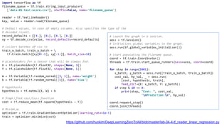 import tensorflow as tf
filename_queue = tf.train.string_input_producer(
['data-01-test-score.csv'], shuffle=False, name='filename_queue')
reader = tf.TextLineReader()
key, value = reader.read(filename_queue)
# Default values, in case of empty columns. Also specifies the type of the
# decoded result.
record_defaults = [[0.], [0.], [0.], [0.]]
xy = tf.decode_csv(value, record_defaults=record_defaults)
# collect batches of csv in
train_x_batch, train_y_batch = 
tf.train.batch([xy[0:-1], xy[-1:]], batch_size=10)
# placeholders for a tensor that will be always fed.
X = tf.placeholder(tf.float32, shape=[None, 3])
Y = tf.placeholder(tf.float32, shape=[None, 1])
W = tf.Variable(tf.random_normal([3, 1]), name='weight')
b = tf.Variable(tf.random_normal([1]), name='bias')
# Hypothesis
hypothesis = tf.matmul(X, W) + b
# Simplified cost/loss function
cost = tf.reduce_mean(tf.square(hypothesis - Y))
# Minimize
optimizer = tf.train.GradientDescentOptimizer(learning_rate=1e-5)
train = optimizer.minimize(cost)
# Launch the graph in a session.
sess = tf.Session()
# Initializes global variables in the graph.
sess.run(tf.global_variables_initializer())
# Start populating the filename queue.
coord = tf.train.Coordinator()
threads = tf.train.start_queue_runners(sess=sess, coord=coord)
for step in range(2001):
x_batch, y_batch = sess.run([train_x_batch, train_y_batch])
cost_val, hy_val, _ = sess.run(
[cost, hypothesis, train],
feed_dict={X: x_batch, Y: y_batch})
if step % 10 == 0:
print(step, "Cost: ", cost_val,
"nPrediction:n", hy_val)
coord.request_stop()
coord.join(threads)
https://github.com/hunkim/DeepLearningZeroToAll/blob/master/lab-04-4-tf_reader_linear_regression.py
 