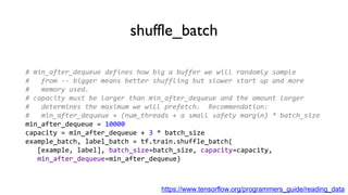 shuffle_batch
# min_after_dequeue defines how big a buffer we will randomly sample
# from -- bigger means better shuffling but slower start up and more
# memory used.
# capacity must be larger than min_after_dequeue and the amount larger
# determines the maximum we will prefetch. Recommendation:
# min_after_dequeue + (num_threads + a small safety margin) * batch_size
min_after_dequeue = 10000
capacity = min_after_dequeue + 3 * batch_size
example_batch, label_batch = tf.train.shuffle_batch(
[example, label], batch_size=batch_size, capacity=capacity,
min_after_dequeue=min_after_dequeue)
https://www.tensorflow.org/programmers_guide/reading_data
 