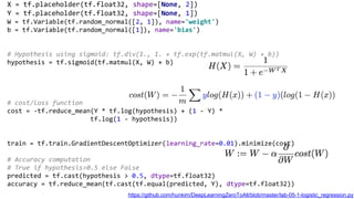 X = tf.placeholder(tf.float32, shape=[None, 2])
Y = tf.placeholder(tf.float32, shape=[None, 1])
W = tf.Variable(tf.random_normal([2, 1]), name='weight')
b = tf.Variable(tf.random_normal([1]), name='bias')
# Hypothesis using sigmoid: tf.div(1., 1. + tf.exp(tf.matmul(X, W) + b))
hypothesis = tf.sigmoid(tf.matmul(X, W) + b)
# cost/loss function
cost = -tf.reduce_mean(Y * tf.log(hypothesis) + (1 - Y) *
tf.log(1 - hypothesis))
train = tf.train.GradientDescentOptimizer(learning_rate=0.01).minimize(cost)
# Accuracy computation
# True if hypothesis>0.5 else False
predicted = tf.cast(hypothesis > 0.5, dtype=tf.float32)
accuracy = tf.reduce_mean(tf.cast(tf.equal(predicted, Y), dtype=tf.float32))
https://github.com/hunkim/DeepLearningZeroToAll/blob/master/lab-05-1-logistic_regression.py
 