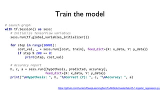 Train the model
# Launch graph
with tf.Session() as sess:
# Initialize TensorFlow variables
sess.run(tf.global_variables_initializer())
for step in range(10001):
cost_val, _ = sess.run([cost, train], feed_dict={X: x_data, Y: y_data})
if step % 200 == 0:
print(step, cost_val)
# Accuracy report
h, c, a = sess.run([hypothesis, predicted, accuracy],
feed_dict={X: x_data, Y: y_data})
print("nHypothesis: ", h, "nCorrect (Y): ", c, "nAccuracy: ", a)
https://github.com/hunkim/DeepLearningZeroToAll/blob/master/lab-05-1-logistic_regression.py
 
