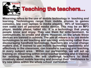 Teachingtheteachers...
Mlearningreferstotheuseofmobiletechnologyin teachingand
learning.Technologies range from mobile phones to games
consoles,low costlaptopstomediaplayers.90% ofteenagers
ownsomesortofpersonalmediadevice.ThismaybeanMP3
player,mobilephone,tabletetc.Itisatechnologythatyoung
people know and enjoy.Theyuse them forentertainment,to
communicate,tocreateandshare.However,onthewholethese
devicesarebannedinschools.Theaimofmlearnistousemobiledevicesarebannedinschools.Theaimofmlearnistousemobile
technologiestoaidteachingandlearning,embracingratherthan
discouraginghandheldtechnology.Teachersarecrucialchange
makersand,iftrainedtousemobiletechnologyconfidentlyand
effectivelyintheclassroom,cantransform learningandteaching
ineverysubjectarea. Withinourpartnership,wewillsetup
trainingonmlearningwithininitialteachertrainingandintraining
for existing teachers.We willchallenge teachers to thinkfor existing teachers.We willchallenge teachers to think
creativelyaboutmobilelearninganddeveloptheirconfidenceto
trynewideaswithinthewholeschoolcurriculum.
 