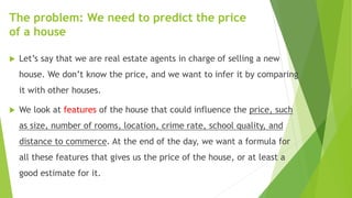 The problem: We need to predict the price
of a house
 Let’s say that we are real estate agents in charge of selling a new
house. We don’t know the price, and we want to infer it by comparing
it with other houses.
 We look at features of the house that could influence the price, such
as size, number of rooms, location, crime rate, school quality, and
distance to commerce. At the end of the day, we want a formula for
all these features that gives us the price of the house, or at least a
good estimate for it.
 