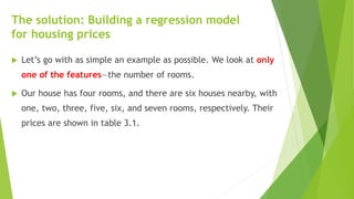 The solution: Building a regression model
for housing prices
 Let’s go with as simple an example as possible. We look at only
one of the features—the number of rooms.
 Our house has four rooms, and there are six houses nearby, with
one, two, three, five, six, and seven rooms, respectively. Their
prices are shown in table 3.1.
 