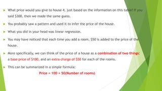  What price would you give to house 4, just based on the information on this table? If you
said $300, then we made the same guess.
 You probably saw a pattern and used it to infer the price of the house.
 What you did in your head was linear regression.
 You may have noticed that each time you add a room, $50 is added to the price of the
house.
 More specifically, we can think of the price of a house as a combination of two things:
a base price of $100, and an extra charge of $50 for each of the rooms.
 This can be summarized in a simple formula:
Price = 100 + 50(Number of rooms)
 