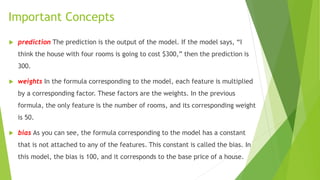 Important Concepts
 prediction The prediction is the output of the model. If the model says, “I
think the house with four rooms is going to cost $300,” then the prediction is
300.
 weights In the formula corresponding to the model, each feature is multiplied
by a corresponding factor. These factors are the weights. In the previous
formula, the only feature is the number of rooms, and its corresponding weight
is 50.
 bias As you can see, the formula corresponding to the model has a constant
that is not attached to any of the features. This constant is called the bias. In
this model, the bias is 100, and it corresponds to the base price of a house.
 