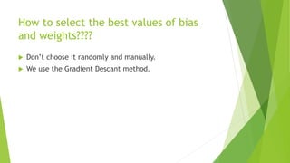 How to select the best values of bias
and weights????
 Don’t choose it randomly and manually.
 We use the Gradient Descant method.
 