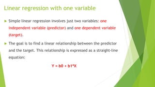 Linear regression with one variable
 Simple linear regression involves just two variables: one
independent variable (predictor) and one dependent variable
(target).
 The goal is to find a linear relationship between the predictor
and the target. This relationship is expressed as a straight-line
equation:
Y = b0 + b1*X
 