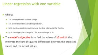 Linear regression with one variable
 where:
 Y is the dependent variable (target).
 X is the independent variable (predictor).
 b0 is the intercept (the point where the line intersects the Y-axis).
 b1 is the slope (the change in Y for a unit change in X).
 The model's objective is to find the values of b0 and b1 that
minimize the sum of squared differences between the predicted
values and the actual values.
 
