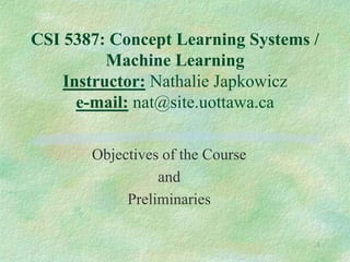 1
CSI 5387: Concept Learning Systems /
Machine Learning
Instructor: Nathalie Japkowicz
e-mail: nat@site.uottawa.ca
Objectives of the Course
and
Preliminaries
 
