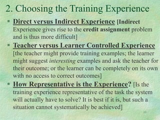 10
2. Choosing the Training Experience
 Direct versus Indirect Experience [Indirect
Experience gives rise to the credit assignment problem
and is thus more difficult]
 Teacher versus Learner Controlled Experience
[the teacher might provide training examples; the learner
might suggest interesting examples and ask the teacher for
their outcome; or the learner can be completely on its own
with no access to correct outcomes]
 How Representative is the Experience? [Is the
training experience representative of the task the system
will actually have to solve? It is best if it is, but such a
situation cannot systematically be achieved]
 