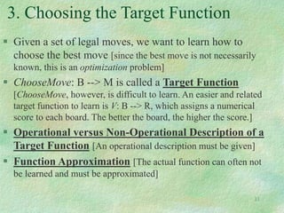11
3. Choosing the Target Function
 Given a set of legal moves, we want to learn how to
choose the best move [since the best move is not necessarily
known, this is an optimization problem]
 ChooseMove: B --> M is called a Target Function
[ChooseMove, however, is difficult to learn. An easier and related
target function to learn is V: B --> R, which assigns a numerical
score to each board. The better the board, the higher the score.]
 Operational versus Non-Operational Description of a
Target Function [An operational description must be given]
 Function Approximation [The actual function can often not
be learned and must be approximated]
 