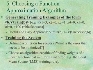 13
5. Choosing a Function
Approximation Algorithm
 Generating Training Examples of the form
<b,Vtrain(b)> [e.g. <x1=3, x2=0, x3=1, x4=0, x5=0,
x6=0, +100 (=blacks won)]
 Useful and Easy Approach: Vtrain(b) <- V(Successor(b))
 Training the System
 Defining a criterion for success [What is the error that
needs to be minimized?]
 Choose an algorithm capable of finding weights of a
linear function that minimize that error [e.g. the Least
Mean Square (LMS) training rule].
^
 