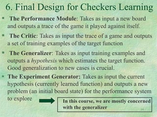 14
6. Final Design for Checkers Learning
 The Performance Module: Takes as input a new board
and outputs a trace of the game it played against itself.
 The Critic: Takes as input the trace of a game and outputs
a set of training examples of the target function
 The Generalizer: Takes as input training examples and
outputs a hypothesis which estimates the target function.
Good generalization to new cases is crucial.
 The Experiment Generator: Takes as input the current
hypothesis (currently learned function) and outputs a new
problem (an initial board state) for the performance system
to explore In this course, we are mostly concerned
with the generalizer
 