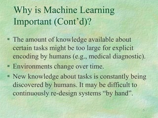 5
 The amount of knowledge available about
certain tasks might be too large for explicit
encoding by humans (e.g., medical diagnostic).
 Environments change over time.
 New knowledge about tasks is constantly being
discovered by humans. It may be difficult to
continuously re-design systems “by hand”.
Why is Machine Learning
Important (Cont’d)?
 
