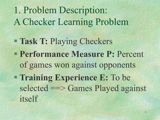 9
1. Problem Description:
A Checker Learning Problem
 Task T: Playing Checkers
 Performance Measure P: Percent
of games won against opponents
 Training Experience E: To be
selected ==> Games Played against
itself
 